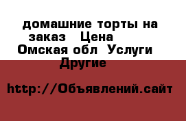 домашние торты на заказ › Цена ­ 750 - Омская обл. Услуги » Другие   